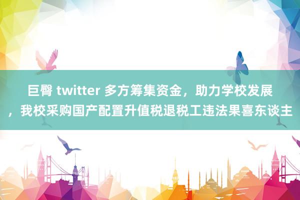 巨臀 twitter 多方筹集资金，助力学校发展，我校采购国产配置升值税退税工违法果喜东谈主