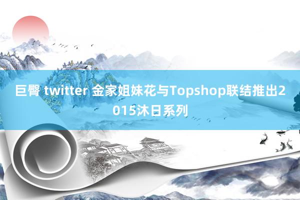 巨臀 twitter 金家姐妹花与Topshop联结推出2015沐日系列