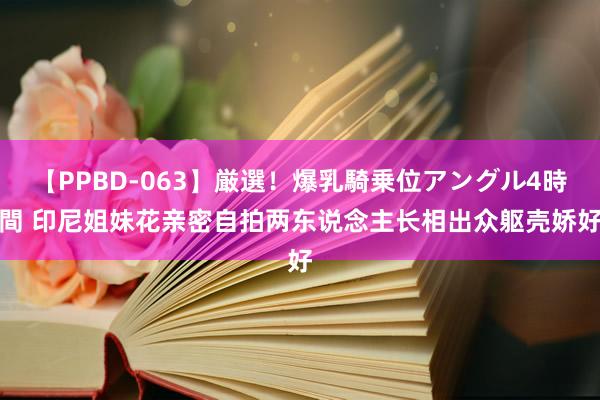 【PPBD-063】厳選！爆乳騎乗位アングル4時間 印尼姐妹花亲密自拍　两东说念主长相出众躯壳娇好