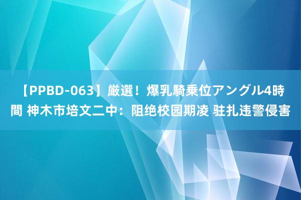 【PPBD-063】厳選！爆乳騎乗位アングル4時間 神木市培文二中：阻绝校园期凌 驻扎违警侵害