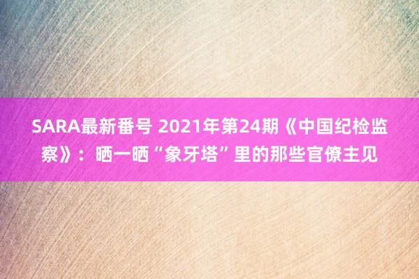 SARA最新番号 2021年第24期《中国纪检监察》：晒一晒“象牙塔”里的那些官僚主见