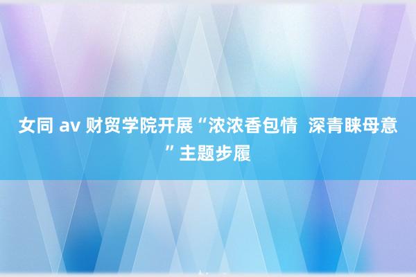 女同 av 财贸学院开展“浓浓香包情  深青睐母意”主题步履