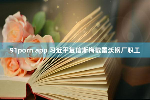 91porn app 习近平复信斯梅戴雷沃钢厂职工