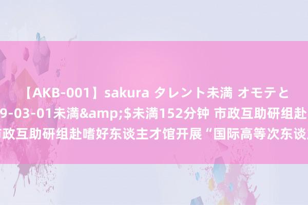 【AKB-001】sakura タレント未満 オモテとウラ</a>2009-03-01未満&$未満152分钟 市政互助研组赴嗜好东谈主才馆开展“国际高等次东谈主才在深发展”调研