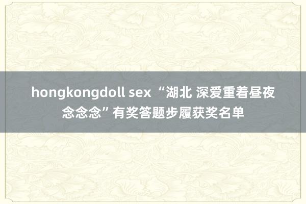 hongkongdoll sex “湖北 深爱重着昼夜念念念”有奖答题步履获奖名单