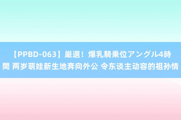 【PPBD-063】厳選！爆乳騎乗位アングル4時間 两岁萌娃新生地奔向外公 令东谈主动容的祖孙情