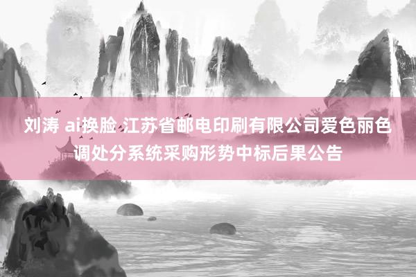 刘涛 ai换脸 江苏省邮电印刷有限公司爱色丽色调处分系统采购形势中标后果公告