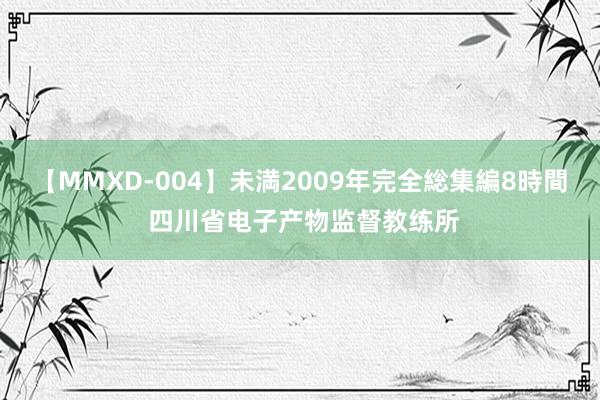 【MMXD-004】未満2009年完全総集編8時間 四川省电子产物监督教练所