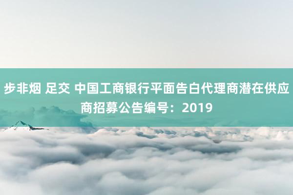 步非烟 足交 中国工商银行平面告白代理商潜在供应商招募公告编号：2019