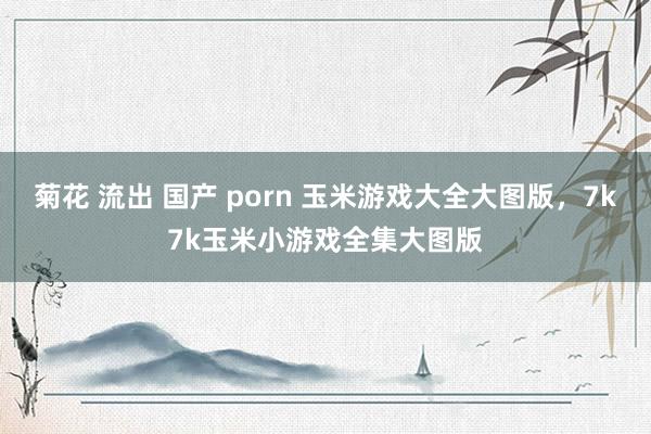 菊花 流出 国产 porn 玉米游戏大全大图版，7k7k玉米小游戏全集大图版