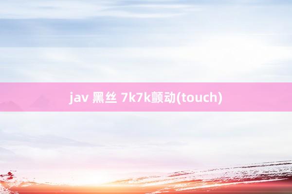 jav 黑丝 7k7k颤动(touch)