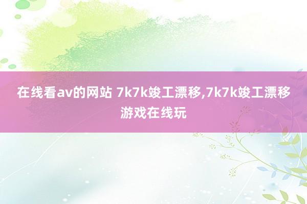 在线看av的网站 7k7k竣工漂移，7k7k竣工漂移游戏在线玩