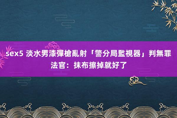 sex5 淡水男漆彈槍亂射「警分局監視器」判無罪　法官：抹布擦掉就好了