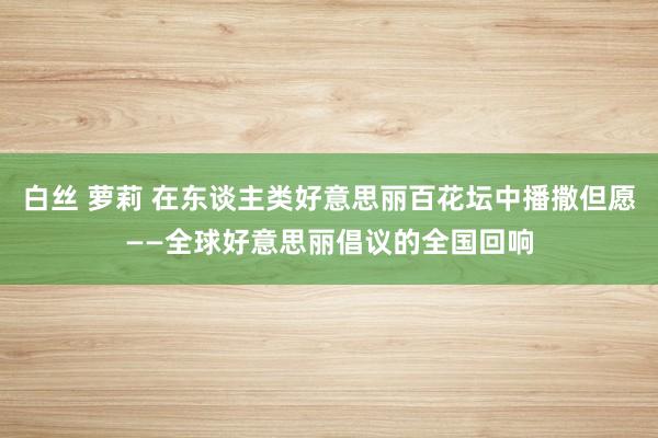 白丝 萝莉 在东谈主类好意思丽百花坛中播撒但愿——全球好意思丽倡议的全国回响