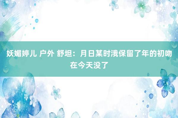 妖媚婷儿 户外 舒坦：月日某时涐保留了年的初吻在今天没了