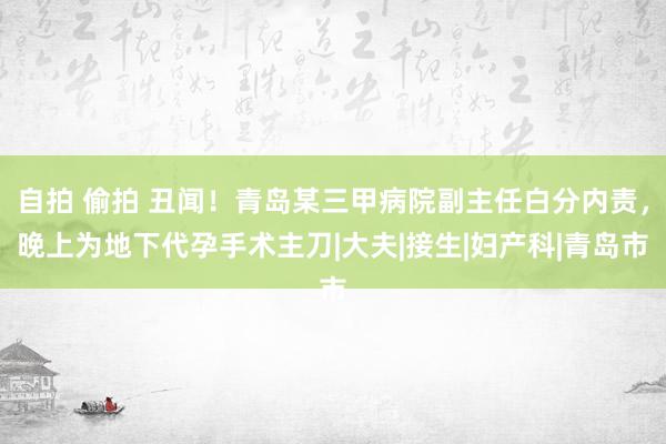 自拍 偷拍 丑闻！青岛某三甲病院副主任白分内责，晚上为地下代孕手术主刀|大夫|接生|妇产科|青岛市