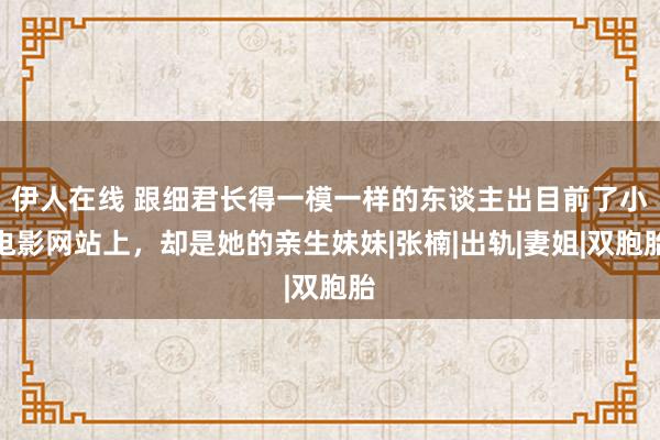 伊人在线 跟细君长得一模一样的东谈主出目前了小电影网站上，却是她的亲生妹妹|张楠|出轨|妻姐|双胞胎