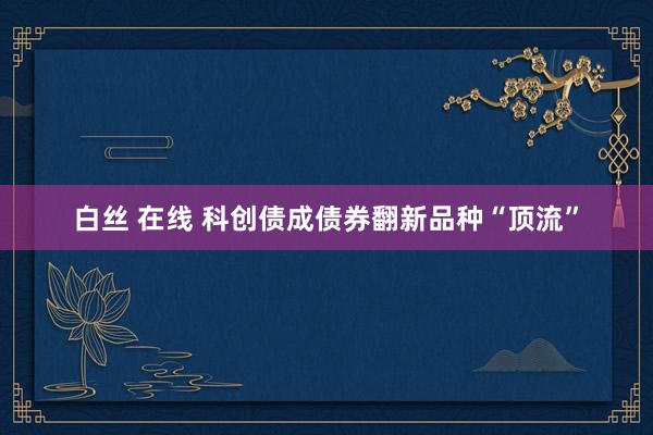 白丝 在线 科创债成债券翻新品种“顶流”