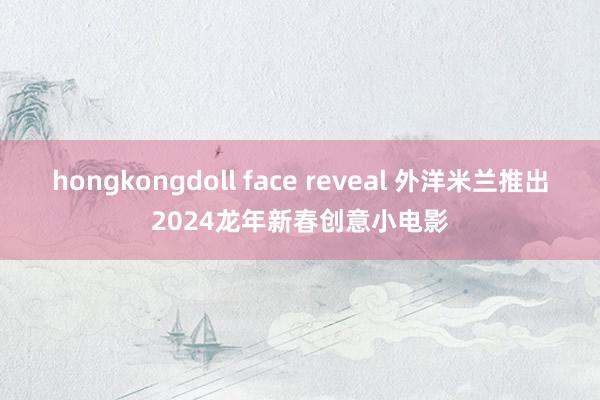 hongkongdoll face reveal 外洋米兰推出2024龙年新春创意小电影