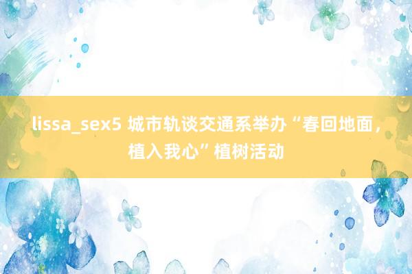 lissa_sex5 城市轨谈交通系举办“春回地面，植入我心”植树活动