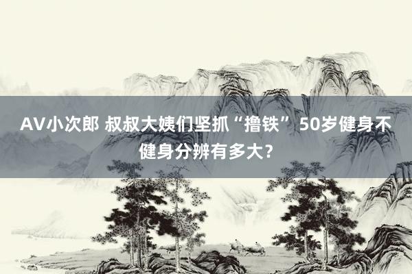 AV小次郎 叔叔大姨们坚抓“撸铁” 50岁健身不健身分辨有多大？