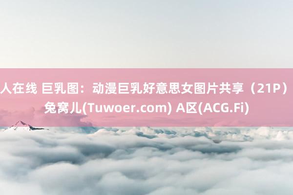 伊人在线 巨乳图：动漫巨乳好意思女图片共享（21P） - 兔窝儿(Tuwoer.com) A区(ACG.Fi)