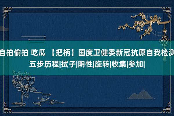 自拍偷拍 吃瓜 【把柄】国度卫健委新冠抗原自我检测五步历程|拭子|阴性|旋转|收集|参加|