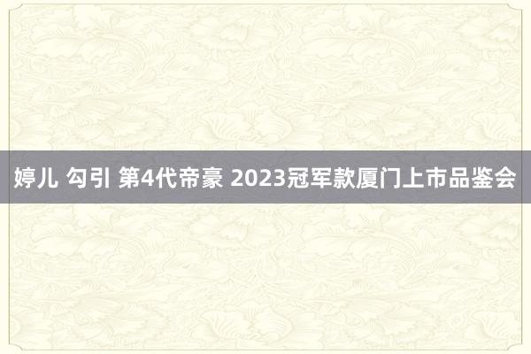 婷儿 勾引 第4代帝豪 2023冠军款厦门上市品鉴会