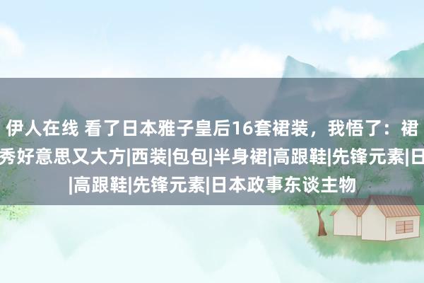 伊人在线 看了日本雅子皇后16套裙装，我悟了：裙过膝，搭珍珠，秀好意思又大方|西装|包包|半身裙|高跟鞋|先锋元素|日本政事东谈主物