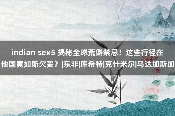 indian sex5 揭秘全球荒僻禁忌！这些行径在他国竟如斯欠妥？|东非|库希特|克什米尔|马达加斯加