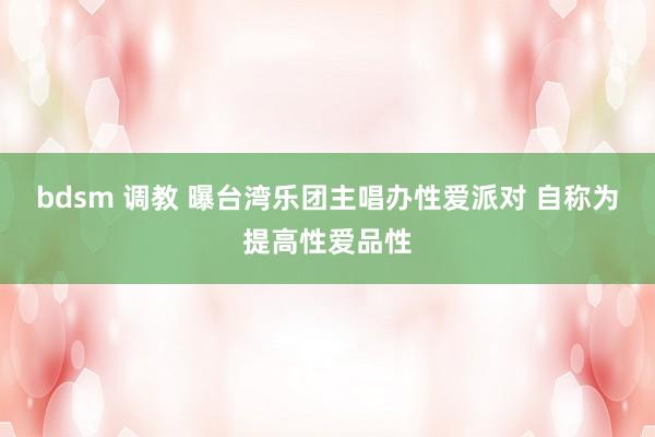 bdsm 调教 曝台湾乐团主唱办性爱派对 自称为提高性爱品性