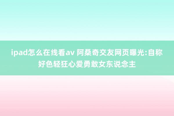 ipad怎么在线看av 阿桑奇交友网页曝光:自称好色轻狂心爱勇敢女东说念主