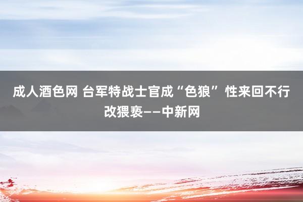 成人酒色网 台军特战士官成“色狼” 性来回不行改猥亵——中新网