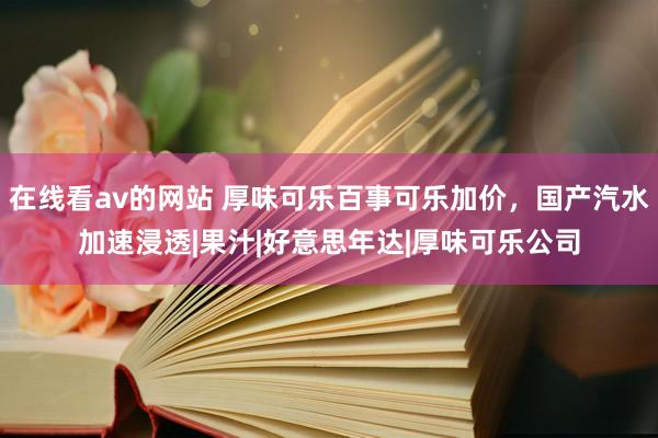 在线看av的网站 厚味可乐百事可乐加价，国产汽水加速浸透|果汁|好意思年达|厚味可乐公司