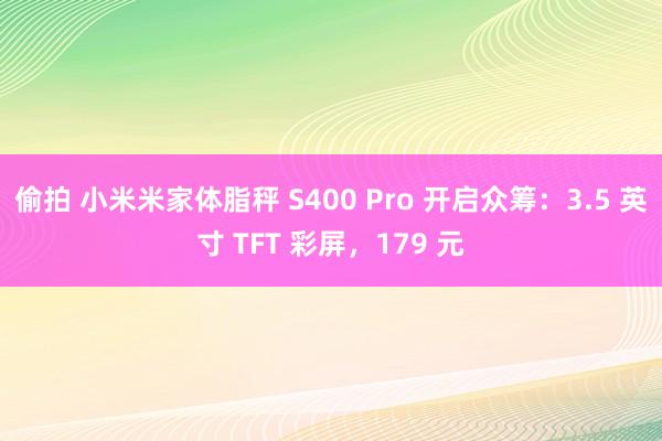 偷拍 小米米家体脂秤 S400 Pro 开启众筹：3.5 英寸 TFT 彩屏，179 元