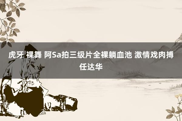 虎牙 裸舞 阿Sa拍三级片全裸躺血池 激情戏肉搏任达华