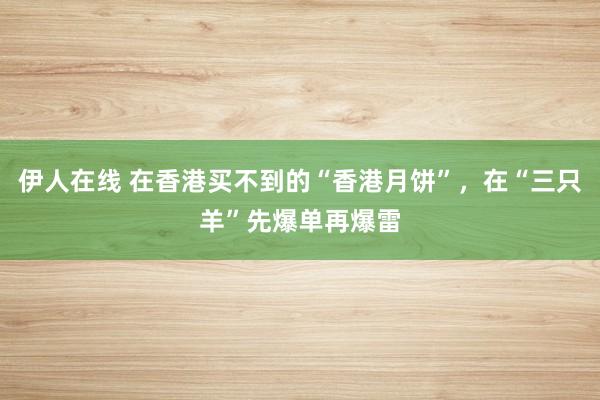 伊人在线 在香港买不到的“香港月饼”，在“三只羊”先爆单再爆雷