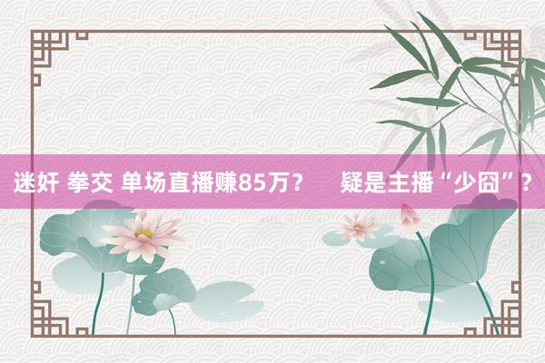 迷奸 拳交 单场直播赚85万？    疑是主播“少囧”？