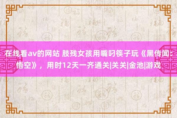 在线看av的网站 肢残女孩用嘴叼筷子玩《黑传闻：悟空》，用时12天一齐通关|关关|金池|游戏