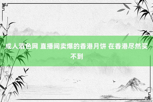 成人酒色网 直播间卖爆的香港月饼 在香港尽然买不到