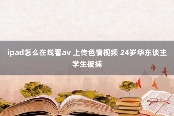 ipad怎么在线看av 上传色情视频 24岁华东谈主学生被捕