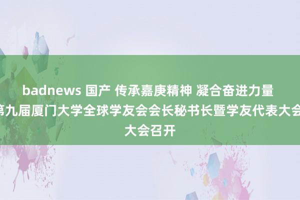 badnews 国产 传承嘉庚精神 凝合奋进力量  ——第九届厦门大学全球学友会会长秘书长暨学友代表大会召开