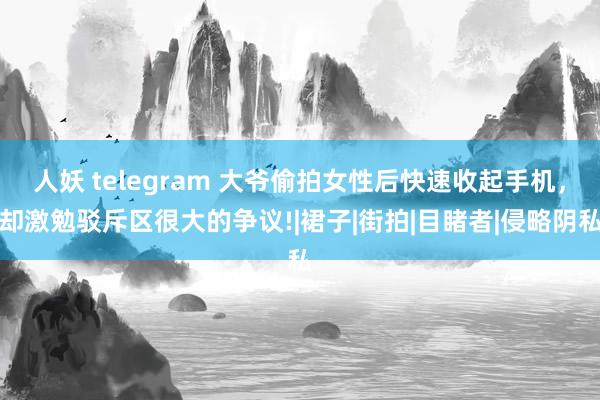 人妖 telegram 大爷偷拍女性后快速收起手机，却激勉驳斥区很大的争议!|裙子|街拍|目睹者|侵略阴私