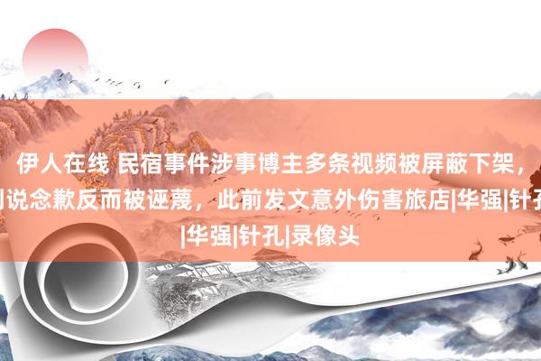 伊人在线 民宿事件涉事博主多条视频被屏蔽下架，称充公到说念歉反而被诬蔑，此前发文意外伤害旅店|华强|针孔|录像头