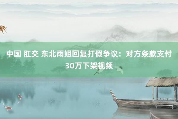 中国 肛交 东北雨姐回复打假争议：对方条款支付30万下架视频