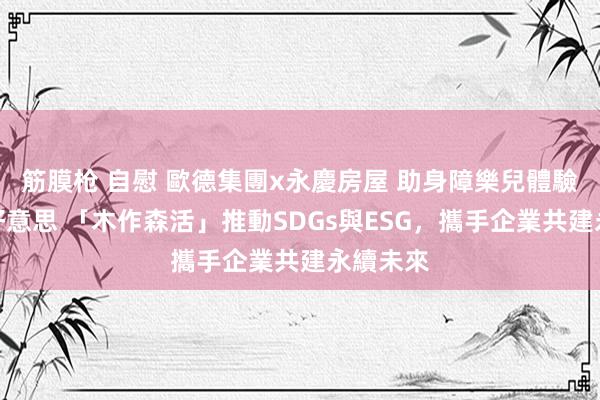 筋膜枪 自慰 歐德集團x永慶房屋 助身障樂兒體驗木藝之好意思 「木作森活」推動SDGs與ESG，攜手企業共建永續未來