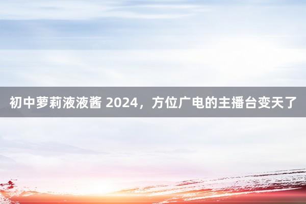 初中萝莉液液酱 2024，方位广电的主播台变天了