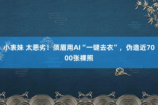 小表妹 太恶劣！须眉用AI“一键去衣”，伪造近7000张裸照