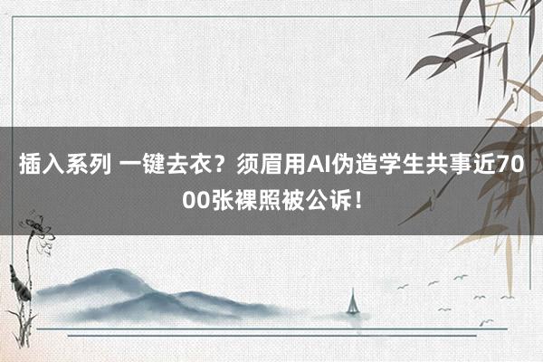 插入系列 一键去衣？须眉用AI伪造学生共事近7000张裸照被公诉！