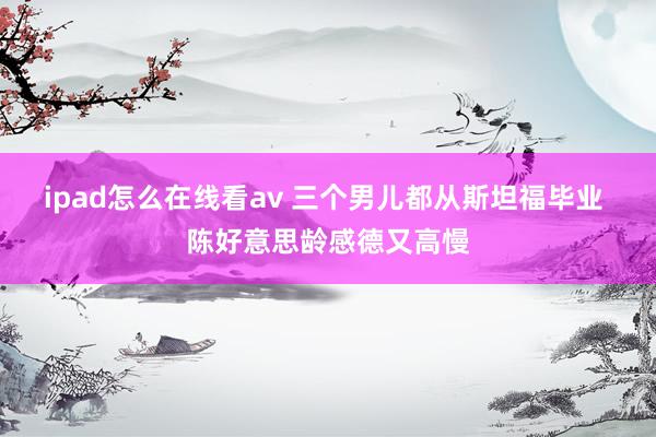 ipad怎么在线看av 三个男儿都从斯坦福毕业 陈好意思龄感德又高慢